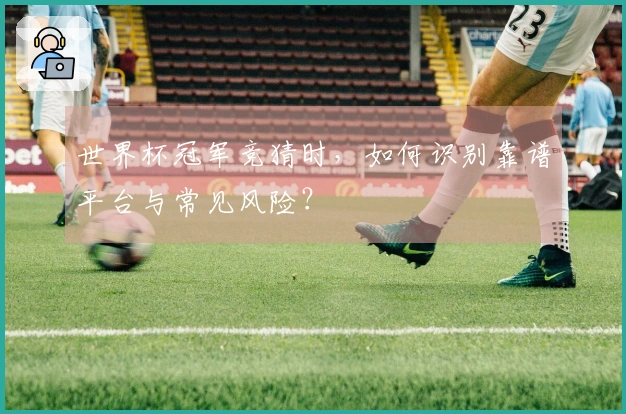 世界杯冠军竞猜时，如何识别靠谱平台与常见风险？